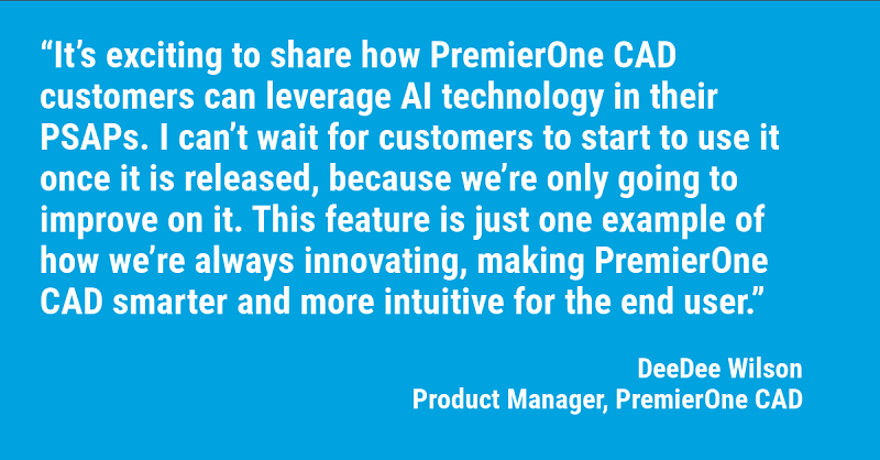 It’s exciting to share how PremierOne CAD customers can leverage AI technology in their PSAPs. I can’t wait for customers to start to use it once it is released, because we’re only going to improve on it. This feature is just one example of how we’re always innovating, making PremierOne CAD smarter and more intuitive for the end user.